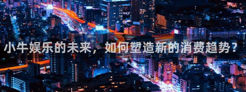 杏悦,com：小牛娱乐的未来，如何塑造新的消费趋势？