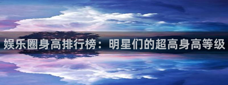 杏悦app下载安装最新版：娱乐圈身高排行榜：明星们的超高身高等级