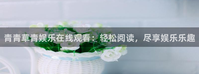 杏悦平台app下载安装：青青草青娱乐在线观看：轻松阅读，尽享娱乐乐趣