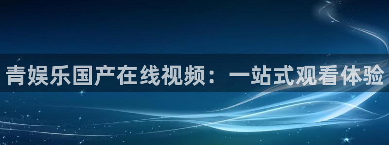 壹号电子娱乐app下载安装：青娱乐国产在线视频：一站式观看体验